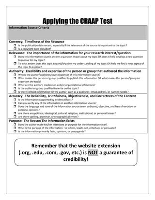 Applying the CRAAP Test
Information Source Criteria
Currency: Timeliness of the Resource
 Is the publication date recent, especially if the relevance of the source is important to the topic?
 Is a copyright date provided?
Relevance: The importance of the information for your research interest/question
 Does this information source answer a question I have about my topic OR does it help develop a new question
to pursue for my topic?
 To what extent does this topic expand/broaden my understanding of my topic OR help me find a new aspect of
the topic to explore?
Authority: Credibility and expertise of the person or group that authored the information
 Who is the author/publisher/source/sponsor of this information source?
 What makes this person or group qualified to publish this information OR what makes this person/group an
expert on the topic?
 What are the author’s credentials and/or organizational affiliations?
 Is the author or group qualified to write on the topic?
 Is there contact information for the author, such as a publisher, email address, or Twitter handle?
Accuracy: The Reliability, Truthfulness, Objectiveness, and Correctness of the Content
 Is the information supported by evidence/facts?
 Can you verify any of the information in another information source?
 Does the language and tone of the information source seem unbiased, objective, and free of emotion or
personal opinions?
 Are there any political, ideological, cultural, religious, institutional, or personal biases?
 Are there spelling, grammar, or typographical errors?
Purpose: The Reason The Information Exists
 Does the author make his/her intentions or purpose for the information clear?
 What is the purpose of the information: to inform, teach, sell, entertain, or persuade?
 Is the information primarily facts, opinions, or propaganda?
Remember that the website extension
(.org, .edu, .com, .gov, etc.) is NOT a guarantee of
credibility!
 