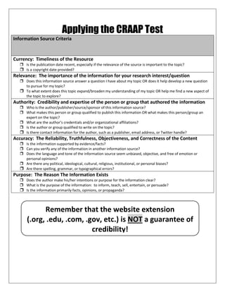 Applying the CRAAP Test
Information Source Criteria
Currency: Timeliness of the Resource
 Is the publication date recent, especially if the relevance of the source is important to the topic?
 Is a copyright date provided?
Relevance: The importance of the information for your research interest/question
 Does this information source answer a question I have about my topic OR does it help develop a new question
to pursue for my topic?
 To what extent does this topic expand/broaden my understanding of my topic OR help me find a new aspect of
the topic to explore?
Authority: Credibility and expertise of the person or group that authored the information
 Who is the author/publisher/source/sponsor of this information source?
 What makes this person or group qualified to publish this information OR what makes this person/group an
expert on the topic?
 What are the author’s credentials and/or organizational affiliations?
 Is the author or group qualified to write on the topic?
 Is there contact information for the author, such as a publisher, email address, or Twitter handle?
Accuracy: The Reliability, Truthfulness, Objectiveness, and Correctness of the Content
 Is the information supported by evidence/facts?
 Can you verify any of the information in another information source?
 Does the language and tone of the information source seem unbiased, objective, and free of emotion or
personal opinions?
 Are there any political, ideological, cultural, religious, institutional, or personal biases?
 Are there spelling, grammar, or typographical errors?
Purpose: The Reason The Information Exists
 Does the author make his/her intentions or purpose for the information clear?
 What is the purpose of the information: to inform, teach, sell, entertain, or persuade?
 Is the information primarily facts, opinions, or propaganda?
Remember that the website extension
(.org, .edu, .com, .gov, etc.) is NOT a guarantee of
credibility!
 