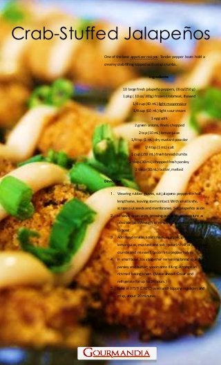 www.Gourmandia.com
Crab-Stuffed Jalapeños
One of the best appetizer recipes: Tender pepper boats hold a
creamy crab filling topped with crisp crumbs.
Ingredients:
10 large fresh jalapeño peppers, (8 oz/250 g)
1 pkg ( 10 oz/300g) frozen crabmeat, thawed
1/4 cup (60 mL) light mayonnaise
1/4 cup (60 mL) light sour cream
1 egg yolk
2 green onions, finely chopped
2 tsp (10 mL) lemon juice
1/4 tsp (1 mL) dry mustard powder
1/4 tsp (1 mL) salt
1 cup (250 mL) fresh bread crumbs
2 tbsp (30 mL) chopped fresh parsley
2 tbsp (30 mL) butter, melted
Directions:
1. Wearing rubber gloves, cut jalapeno peppers in half
lengthwise, leaving stems intact. With small knife,
scrape out seeds and membranes. Set jalapeños aside.
2. In sieve, drain crab, pressing out as much moisture as
possible; pick through to remove any cartilage. Transfer
to bowl.
3. Add mayonnaise, sour cream, egg yolk, green onions,
lemon juice, mustard and salt ; pour in half of the bread
crumbs and mix well. Spoon into pepper halves.
4. In small bowl, toss together remaining bread crumbs,
parsley and butter; spoon onto filling. Arrange on
rimmed baking sheet. (Make-ahead: Cover and
refrigerate for up to 24 hours.)
5. Bake in 375°F (190°C) oven until topping is golden and
crisp, about 20 minutes.
 