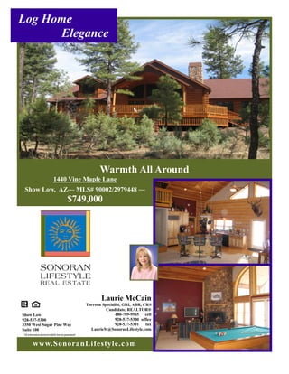 Log Home
      Elegance




                                                            Warmth All Around
                            1440 Vine Maple Lane
 Show Low, AZ— MLS# 90002/2979448 —
                                          $749,000




                                                             Laurie McCain
                                                     Torreon Specialist, GRI, ABR, CRS
                                                               Candidate, REALTOR®
Show Low                                                            480-789-9565 cell
928-537-5300                                                        928-537-5300 office
3350 West Sugar Pine Way                                            928-537-5301    fax
Suite 100                                              LaurieM@SonoranLifestyle.com
All information deemed reliable but not guaranteed


        www.SonoranLifestyle.com
 