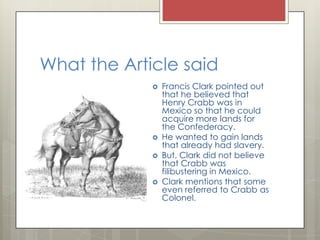 What the Article saidFrancis Clark pointed out that he believed that Henry Crabb was in Mexico so that he could acquire more lands for the Confederacy.He wanted to gain lands that already had slavery.But, Clark did not believe that Crabb was filibustering in Mexico.Clark mentions that some even referred to Crabb as Colonel.