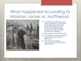 What happened According to Historian James M. McPhersonIn 1857 Henry Crabb, who had migrated to California from Mississippi and had joined the Democratic Party, led a filibustering invasion of the Sonoran province of Mexico.His invasion was ambushed.The Mexican troops killed or wounded twenty-one filibusters.The Mexican troops executed Crabb and fifty-nine others.