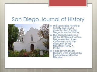 San Diego Journal of HistoryThe San Diego Historical Society gives out a journal called The San Diego Journal of History.The Journal claims in a Winter 1973 issue that San Diego was the closest California city to the execution of the filibusterer Henry A. Crabb.It also says that San Diegans were shocked by the horrible end to the filibuster.