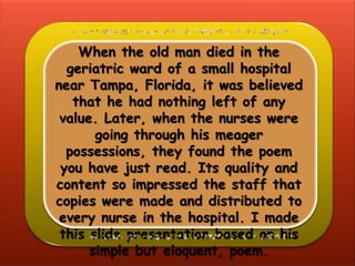 When the old man died in the
  geriatric ward of a small hospital
near Tampa, Florida, it was believed
   that he had nothing left of any
 value. Later, when the nurses were
       going through his meager
  possessions, they found the poem
 you have just read. Its quality and
content so impressed the staff that
copies were made and distributed to
 every nurse in the hospital. I made
 this slide presentation based on his
      simple but eloquent, poem.
 