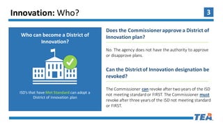 3Innovation:	Who?
Who	can	become	a	District	of	
Innovation?
ISD’s	that	have	Met	Standard	can	adopt	a	
District	of	Innovation	plan
Does	the	Commissioner	approve	a	District	of	
Innovation	plan?
No.	The	agency	does	not	have	the	authority	to	approve	
or	disapprove	plans.	
Can	the	District	of	Innovation	designation	be	
revoked?
The	Commissioner	can revoke	after	two	years	of	the	ISD	
not	meeting	standard	or	FIRST.	The	Commissioner	must
revoke	after	three	years	of	the	ISD	not	meeting	standard
or	FIRST.
 