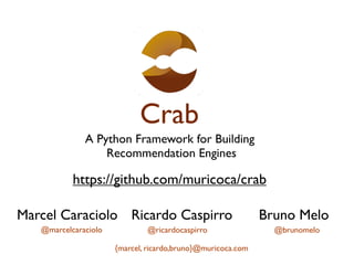 Crab
              A Python Framework for Building
                  Recommendation Engines

           https://github.com/muricoca/crab

Marcel Caraciolo Ricardo Caspirro                            Bruno Melo
   @marcelcaraciolo           @ricardocaspirro                 @brunomelo

                      {marcel, ricardo,bruno}@muricoca.com
 