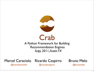 Crab
                A Python Framework for Building
                    Recommendation Engines
                       Scipy 2011, Austin TX


Marcel Caraciolo Ricardo Caspirro             Bruno Melo
   @marcelcaraciolo       @ricardocaspirro        @brunomelo

                                                               1
 