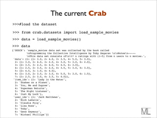 The current Crab
>>>#load the dataset

>>> from crab.datasets import load_sample_movies
>>> data = load_sample_movies()
>>> data
{'DESCR': 'sample_movies data set was collected by the book called
          nProgramming the Collective Intelligence by Toby Segaran nnNotesn-----
          nThis data set consists ofnt* n ratings with (1-5) from n users to n movies.',
 'data': {1: {1: 3.0, 2: 4.0, 3: 3.5, 4: 5.0, 5: 3.0},
  2: {1: 3.0, 2: 4.0, 3: 2.0, 4: 3.0, 5: 3.0, 6: 2.0},
  3: {2: 3.5, 3: 2.5, 4: 4.0, 5: 4.5, 6: 3.0},
  4: {1: 2.5, 2: 3.5, 3: 2.5, 4: 3.5, 5: 3.0, 6: 3.0},
  5: {2: 4.5, 3: 1.0, 4: 4.0},
  6: {1: 3.0, 2: 3.5, 3: 3.5, 4: 5.0, 5: 3.0, 6: 1.5},
  7: {1: 2.5, 2: 3.0, 4: 3.5, 5: 4.0}},
 'item_ids': {1: 'Lady in the Water',
  2: 'Snakes on a Planet',
  3: 'You, Me and Dupree',
  4: 'Superman Returns',
  5: 'The Night Listener',
  6: 'Just My Luck'},
 'user_ids': {1: 'Jack Matthews',
  2: 'Mick LaSalle',
  3: 'Claudia Puig',
  4: 'Lisa Rose',
  5: 'Toby',
  6: 'Gene Seymour',
  7: 'Michael Phillips'}}
 