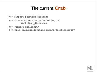 The current Crab
>>> #import pairwise distance
>>> from crab.metrics.pairwise import
         euclidean_distances
>>> #import similarity
>>> from crab.similarities import UserSimilarity
 