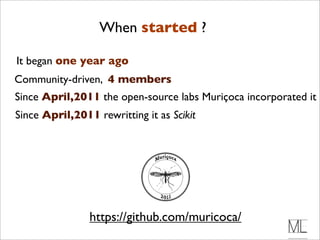 When started ?

It began one year ago
Community-driven, 4 members
Since April,2011 the open-source labs Muriçoca incorporated it
Since April,2011 rewritting it as Scikit




                https://github.com/muricoca/
 