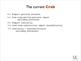 The current Crab
>>> #import pairwise distance
>>> from crab.metrics.pairwise import
         euclidean_distances
>>> #import similarity
>>> from crab.similarities import UserSimilarity
>>> similarity = UserSimilarity(m,
       euclidean_distances)
 