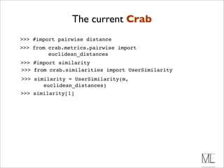 The current Crab
>>> #import pairwise distance
>>> from crab.metrics.pairwise import
         euclidean_distances
>>> #import similarity
>>> from crab.similarities import UserSimilarity
>>> similarity = UserSimilarity(m,
       euclidean_distances)
>>> similarity[1]
 