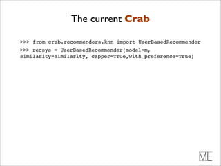 The current Crab

>>> from crab.recommenders.knn import UserBasedRecommender
>>> recsys = UserBasedRecommender(model=m,
similarity=similarity, capper=True,with_preference=True)
 