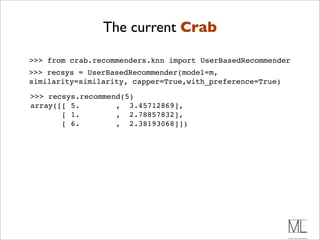 The current Crab

>>> from crab.recommenders.knn import UserBasedRecommender
>>> recsys = UserBasedRecommender(model=m,
similarity=similarity, capper=True,with_preference=True)

>>> recsys.recommend(5)
array([[ 5.        , 3.45712869],
       [ 1.        , 2.78857832],
       [ 6.        , 2.38193068]])
 