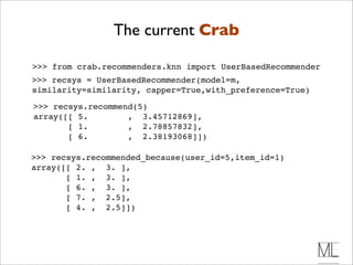 The current Crab

>>> from crab.recommenders.knn import UserBasedRecommender
>>> recsys = UserBasedRecommender(model=m,
similarity=similarity, capper=True,with_preference=True)

>>> recsys.recommend(5)
array([[ 5.        , 3.45712869],
       [ 1.        , 2.78857832],
       [ 6.        , 2.38193068]])

>>> recsys.recommended_because(user_id=5,item_id=1)
array([[ 2. , 3. ],
       [ 1. , 3. ],
       [ 6. , 3. ],
       [ 7. , 2.5],
       [ 4. , 2.5]])
 