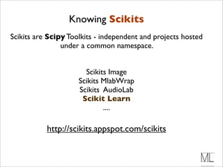 Knowing Scikits
Scikits are Scipy Toolkits - independent and projects hosted
                under a common namespace.


                       Scikits Image
                     Scikits MlabWrap
                     Scikits AudioLab
                      Scikit Learn
                             ....

           http://scikits.appspot.com/scikits
 