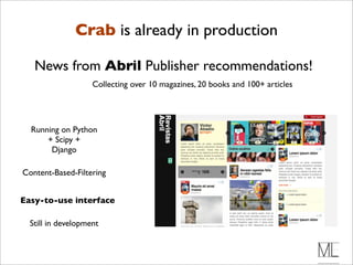Crab is already in production

   News from Abril Publisher recommendations!
                    Collecting over 10 magazines, 20 books and 100+ articles




  Running on Python
      + Scipy +
       Django

Content-Based-Filtering


Easy-to-use interface

  Still in development
 