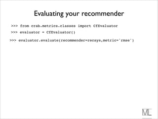 Evaluating your recommender
>>> from crab.metrics.classes import CfEvaluator
>>> evaluator = CfEvaluator()

>>> evaluator.evaluate(recommender=recsys,metric='rmse')
 