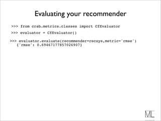 Evaluating your recommender
>>> from crab.metrics.classes import CfEvaluator
>>> evaluator = CfEvaluator()

>>> evaluator.evaluate(recommender=recsys,metric='rmse')
   {'rmse': 0.69467177857026907}
 