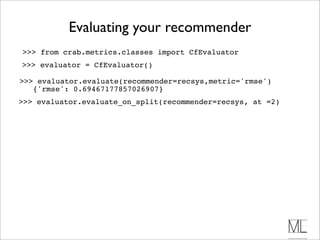 Evaluating your recommender
>>> from crab.metrics.classes import CfEvaluator
>>> evaluator = CfEvaluator()

>>> evaluator.evaluate(recommender=recsys,metric='rmse')
   {'rmse': 0.69467177857026907}
>>> evaluator.evaluate_on_split(recommender=recsys, at =2)
 