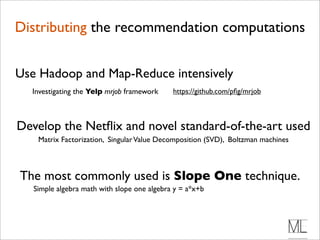 Distributing the recommendation computations


Use Hadoop and Map-Reduce intensively
  Investigating the Yelp mrjob framework     https://github.com/pﬁg/mrjob



Develop the Netﬂix and novel standard-of-the-art used
    Matrix Factorization, Singular Value Decomposition (SVD), Boltzman machines



The most commonly used is Slope One technique.
   Simple algebra math with slope one algebra y = a*x+b
 