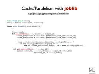 Cache/Paralelism with joblib
                         http://packages.python.org/joblib/index.html


 from joblib import Memory
 memory = Memory(cachedir=’’, verbose=0)

 class UserSimilarity(BaseSimilarity):
     ...

        @memory.cache 
        def get_similarity(self, source_id, target_id):
             source_preferences = self.model.preferences_from_user(source_id)
             target_preferences = self.model.preferences_from_user(target_id)
              ...
              return self.distance(source_preferences, target_preferences) 
                  if not source_preferences.shape[1] == 0 
                      and not target_preferences.shape[1] == 0 else np.array([[np.nan]])

          def get_similarities(self, source_id):
              return[(other_id, self.get_similarity(source_id, other_id))
                                for other_id, v in self.model]
 