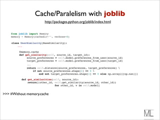 Cache/Paralelism with joblib
                            http://packages.python.org/joblib/index.html


    from joblib import Memory
    memory = Memory(cachedir=’’, verbose=0)

    class UserSimilarity(BaseSimilarity):
        ...

           @memory.cache 
           def get_similarity(self, source_id, target_id):
                source_preferences = self.model.preferences_from_user(source_id)
                target_preferences = self.model.preferences_from_user(target_id)
                 ...
                 return self.distance(source_preferences, target_preferences) 
                     if not source_preferences.shape[1] == 0 
                         and not target_preferences.shape[1] == 0 else np.array([[np.nan]])

             def get_similarities(self, source_id):
                 return[(other_id, self.get_similarity(source_id, other_id))
                                   for other_id, v in self.model]


>>> #Without memory.cache
 