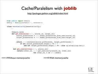 Cache/Paralelism with joblib
                            http://packages.python.org/joblib/index.html


    from joblib import Memory
    memory = Memory(cachedir=’’, verbose=0)

    class UserSimilarity(BaseSimilarity):
        ...

           @memory.cache 
           def get_similarity(self, source_id, target_id):
                source_preferences = self.model.preferences_from_user(source_id)
                target_preferences = self.model.preferences_from_user(target_id)
                 ...
                 return self.distance(source_preferences, target_preferences) 
                     if not source_preferences.shape[1] == 0 
                         and not target_preferences.shape[1] == 0 else np.array([[np.nan]])

             def get_similarities(self, source_id):
                 return[(other_id, self.get_similarity(source_id, other_id))
                                   for other_id, v in self.model]


>>> #Without memory.cache                     >>># With memory.cache
 