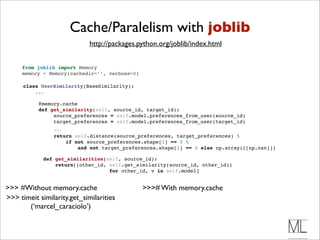 Cache/Paralelism with joblib
                             http://packages.python.org/joblib/index.html


     from joblib import Memory
     memory = Memory(cachedir=’’, verbose=0)

      class UserSimilarity(BaseSimilarity):
          ...

            @memory.cache 
            def get_similarity(self, source_id, target_id):
                 source_preferences = self.model.preferences_from_user(source_id)
                 target_preferences = self.model.preferences_from_user(target_id)
                  ...
                  return self.distance(source_preferences, target_preferences) 
                      if not source_preferences.shape[1] == 0 
                          and not target_preferences.shape[1] == 0 else np.array([[np.nan]])

              def get_similarities(self, source_id):
                  return[(other_id, self.get_similarity(source_id, other_id))
                                    for other_id, v in self.model]


>>> #Without memory.cache                      >>># With memory.cache
>>> timeit similarity.get_similarities
       (‘marcel_caraciolo’)
 