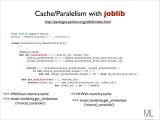 Cache/Paralelism with joblib
                             http://packages.python.org/joblib/index.html


     from joblib import Memory
     memory = Memory(cachedir=’’, verbose=0)

      class UserSimilarity(BaseSimilarity):
          ...

            @memory.cache 
            def get_similarity(self, source_id, target_id):
                 source_preferences = self.model.preferences_from_user(source_id)
                 target_preferences = self.model.preferences_from_user(target_id)
                  ...
                  return self.distance(source_preferences, target_preferences) 
                      if not source_preferences.shape[1] == 0 
                          and not target_preferences.shape[1] == 0 else np.array([[np.nan]])

              def get_similarities(self, source_id):
                  return[(other_id, self.get_similarity(source_id, other_id))
                                    for other_id, v in self.model]


>>> #Without memory.cache                      >>># With memory.cache
>>> timeit similarity.get_similarities          >>> timeit similarity.get_similarities
       (‘marcel_caraciolo’)                            (‘marcel_caraciolo’)
 