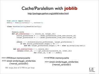 Cache/Paralelism with joblib
                               http://packages.python.org/joblib/index.html


     from joblib import Memory
     memory = Memory(cachedir=’’, verbose=0)

      class UserSimilarity(BaseSimilarity):
          ...

            @memory.cache 
            def get_similarity(self, source_id, target_id):
                 source_preferences = self.model.preferences_from_user(source_id)
                 target_preferences = self.model.preferences_from_user(target_id)
                  ...
                  return self.distance(source_preferences, target_preferences) 
                      if not source_preferences.shape[1] == 0 
                          and not target_preferences.shape[1] == 0 else np.array([[np.nan]])

              def get_similarities(self, source_id):
                  return[(other_id, self.get_similarity(source_id, other_id))
                                    for other_id, v in self.model]


>>> #Without memory.cache                       >>># With memory.cache
>>> timeit similarity.get_similarities           >>> timeit similarity.get_similarities
       (‘marcel_caraciolo’)                             (‘marcel_caraciolo’)
   100 loops, best of 3: 978 ms per loop
 