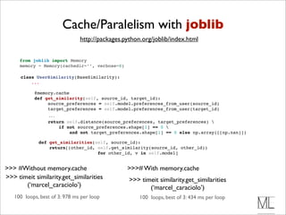 Cache/Paralelism with joblib
                               http://packages.python.org/joblib/index.html


     from joblib import Memory
     memory = Memory(cachedir=’’, verbose=0)

      class UserSimilarity(BaseSimilarity):
          ...

            @memory.cache 
            def get_similarity(self, source_id, target_id):
                 source_preferences = self.model.preferences_from_user(source_id)
                 target_preferences = self.model.preferences_from_user(target_id)
                  ...
                  return self.distance(source_preferences, target_preferences) 
                      if not source_preferences.shape[1] == 0 
                          and not target_preferences.shape[1] == 0 else np.array([[np.nan]])

              def get_similarities(self, source_id):
                  return[(other_id, self.get_similarity(source_id, other_id))
                                    for other_id, v in self.model]


>>> #Without memory.cache                       >>># With memory.cache
>>> timeit similarity.get_similarities           >>> timeit similarity.get_similarities
       (‘marcel_caraciolo’)                             (‘marcel_caraciolo’)
   100 loops, best of 3: 978 ms per loop             100 loops, best of 3: 434 ms per loop
 