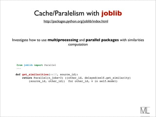Cache/Paralelism with joblib
                      http://packages.python.org/joblib/index.html




 Investigate how to use multiprocessing and parallel packages with similarities
                                  computation




    from joblib import Parallel
    ...

    def get_similarities(self, source_id):
        return Parallel(n_jobs=3) ((other_id, delayed(self.get_similarity)
            (source_id, other_id)) for other_id, v in self.model)
 