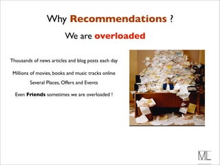 Why Recommendations
     * +,&-.$/).#&0#/"1.#$%234(".#                   ?
       $/)#5(&6 7&.2.#"$4,#)$8
                   We are overloaded
     * 93((3&/.#&0#:&'3".;#5&&<.#
         $/)#:-.34#2%$4<.#&/(3/"
Thousands of news articles and blog posts each day
       * =/#>$/&3;#?#@A#+B#4,$//"(.;#
          2,&-.$/).#&0#7%&6%$:.#
 Millions of movies, books and music tracks online
          "$4,#)$8
          Several Places, Offers and Events

     * =/#C"1#D&%<;#."'"%$(#
  Even Friends sometimes we are overloaded !

         2,&-.$/).#&0#$)#:"..$6".#
         ."/2#2&#-.#7"%#)$8
 