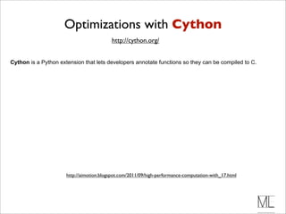 Optimizations with Cython
                                          http://cython.org/


Cython is a Python extension that lets developers annotate functions so they can be compiled to C.




                      http://aimotion.blogspot.com/2011/09/high-performance-computation-with_17.html
 