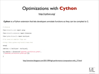 Optimizations with Cython
                                                   http://cython.org/


Cython is a Python extension that lets developers annotate functions so they can be compiled to C.

# setup.py

from distutils.core import setup

from distutils.extension import Extension

from Cython.Distutils import build_ext

# for notes on compiler flags see:

# http://docs.python.org/install/index.html

setup(

cmdclass = {'build_ext': build_ext},

ext_modules = [Extension("spearman_correlation_cython",
 ["spearman_correlation_cython.pyx"])]

)


                            http://aimotion.blogspot.com/2011/09/high-performance-computation-with_17.html
 