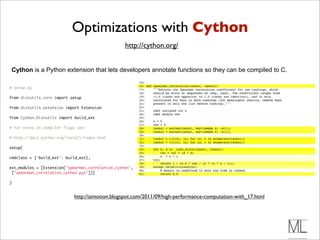 Optimizations with Cython
                                                   http://cython.org/


Cython is a Python extension that lets developers annotate functions so they can be compiled to C.

# setup.py

from distutils.core import setup

from distutils.extension import Extension

from Cython.Distutils import build_ext

# for notes on compiler flags see:

# http://docs.python.org/install/index.html

setup(

cmdclass = {'build_ext': build_ext},

ext_modules = [Extension("spearman_correlation_cython",
 ["spearman_correlation_cython.pyx"])]

)


                            http://aimotion.blogspot.com/2011/09/high-performance-computation-with_17.html
 