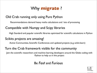 Why migrate ?
Old Crab running only using Pure Python
     Recommendations demand heavy maths calculations and lots of processing

Compatible with Numpy and Scipy libraries
   High Standard and popular scientiﬁc libraries optimized for scientiﬁc calculations in Python

Scikits projects are amazing!
    Active Communities, Scientiﬁc Conferences and updated projects (e.g. scikit-learn)

Turn the Crab framework visible for the community
 Join the scientiﬁc researchers and machine learning developers around the Globe coding with
                                 Python to help us in this project


                              Be Fast and Furious
 