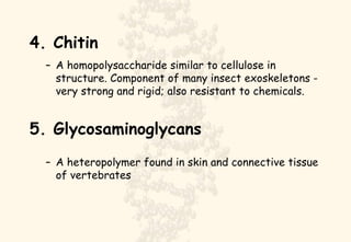 4. Chitin A homopolysaccharide similar to cellulose in structure. Component of many insect exoskeletons - very strong and rigid; also resistant to chemicals. 5. Glycosaminoglycans A heteropolymer found in skin and connective tissue of vertebrates 