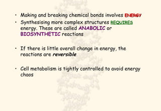 Making and breaking chemical bonds involves  ENERGY Synthesising more complex structures  REQUIRES  energy. These are called  ANABOLIC  or  BIOSYNTHETIC  reactions If there is little overall change in energy, the reactions are  reversible Cell metabolism is tightly controlled to avoid energy chaos 