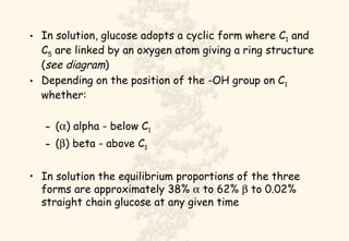 In solution, glucose adopts a cyclic form where C 1  and C 5  are linked by an oxygen atom giving a ring structure ( see diagram ) Depending on the position of the -OH group on C 1  whether: (  ) alpha - below C 1 (  ) beta - above C 1 In solution the equilibrium proportions of the three forms are approximately 38%    to 62%    to 0.02% straight chain glucose at any given time 