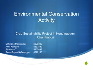 Environmental Conservation
Activity
Crab Sustainability Project In Kungkrabaen,
Chanthaburi
Sithikone Mounlamai
Amir Kamyabi
Piyathida T.
Remo Bryan Nyffenegger

5628330
5637832
5337832
5628105

S

 