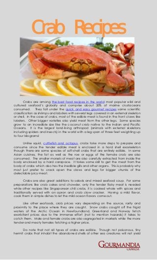 Crab Recipes


        Crabs are among the best food recipes in the world most popular wild and
cultured seafood’s globally and comprise about 20% of marine crustaceans
consumed. They fall under the quick and easy gourmet recipes same scientific
classification as shrimps and lobsters with several legs covered in an external skeleton
or shell. In the case of crabs, most of the edible meat is found in the front claws like
lobsters. Other bigger varieties also yield meat from the other legs. Some species
grow to an incredible size like the coconut crab native to the Indian and Pacific
Oceans. It is the largest land-living arthropod (animals with external skeletons
including spiders and insects) in the world with a leg span of three feet weighting up
to four kilograms!

      Unlike squid, cuttlefish and octopus, crabs take more steps to prepare and
consume since the tender edible meat is enclosed in a hard shell exoskeleton
though there are some species of soft-shell crabs that are entirely edible. In some
Asian cuisines, the fat as well as the roe or eggs of the female crab are also
consumed. The smaller morsels of meat are also carefully extracted from inside the
body enclosed by a hard carapace. It takes some skill to get the meat from the
body of crabs which also has the inedible gills and other organs. This is probably why
most just prefer to crack open the claws and legs for bigger chunks of the
delectable juicy meat.

       Crabs are also great additions to salads and mixed seafood soup. For some
preparations like crab cakes and chowder, only the tender flaky meat is needed
while other recipes like Singaporean chili crabs, it is cooked whole with spices and
traditionally served with an apron and crab claw cracker. Having a mild flavor,
cook them in simple dishes to let the mild ocean flavors come out.

      Like other seafoods, crab prices vary depending on the source, rarity and
proximity to the place where they are caught. Snow crabs caught off the frigid
waters of the Arctic Ocean in Newfoundland, Greenland and Norway fetch
exorbitant prices due to the immense effort (not to mention hazards) it takes to
catch them. Male and female crabs are also segregated in markets while the more
tender and meaty females fetching a higher price.

      Do note that not all types of crabs are edible. Though not poisonous, tiny
hermit crabs that inhabit the abandoned shells of other sea creatures will not yield
 