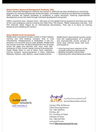 About Carlton Advanced Management Institute, USA
Carlton Advanced Management Institute was started in 1998 and has been developing an conducting
programs for working professionals across the globe. Committed to teaching and advanced knowledge,
CAMI provides the highest standards of excellence in higher education, fostering organizational
development across the world through individual development and growth.
CAMI's visionaries have between them 100 years of truly global training experience and have won some
of the most prestigious awards including Van Holst Prize, The Andrew Mellon Dissertation and New York
Film Festivals' Silver Plaque for an informational documentary. Their job is to focus on training,
designing and validating the content.
About Middle Earth Consultants
Middle Earth Consultants Private Limited is India's leading
training and skill building company that is truly
international. Headquartered in Hyderabad, it has it's
presence in 8 countries and 15 cities globally. Middle Earth
has trained more than 30,000 professionals from all levels
across the globe and partners with more than 400
companies in their human capital training & development.
Today Middle Earth is one of Asia's most respected
training company having operations in India. Indonesia,
Malaysia, Vietnam, UAE, Bahrain, Saudi Arabia & Oman.
Middle Earth's phenomenal success comes
from the implementation of a scientific
and internationally proven process of
world class training inputs that have
contributed to:
• Ensuring long-term retention of the
concepts among the participants.
• Building innovative critical skills.
• Improving their actual behavioural skills
www.mecindia.in Contact: Hiba Al Mazroui
Talent Sourcing Exective
Tel: +968 24485925
P.O Box: 287
P.C: 116 Mina Al-Fahal
Sultanate of Oman
Fax: +968 24475045
www.ajyal-hr.com
Email: hiba.mazroui@ajyal-hr.com
 