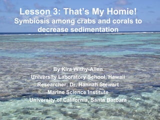 Lesson 3: That’s My Homie!
Symbiosis among crabs and corals to
     decrease sedimentation




             By Kira Withy-Allen
    University Laboratory School, Hawaii
       Researcher: Dr. Hannah Stewart
           Marine Science Institute
    University of California, Santa Barbara
 