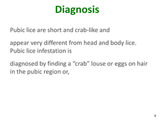 Diagnosis
Pubic lice are short and crab-like and
appear very different from head and body lice.
Pubic lice infestation is
diagnosed by finding a “crab” louse or eggs on hair
in the pubic region or,




                                                      4
 