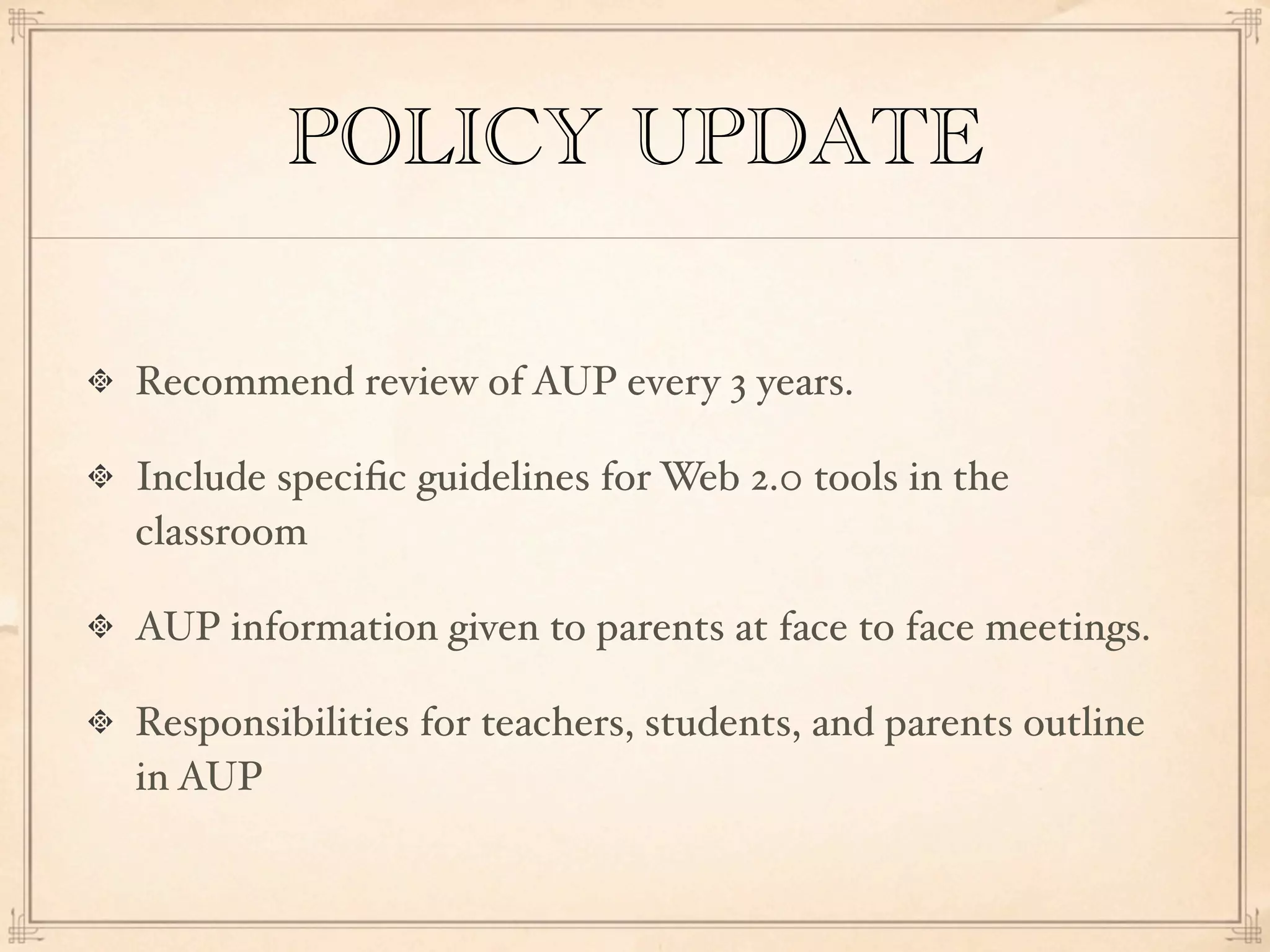 POLICY UPDATE

Recommend review of AUP every 3 years.

Include speciﬁc guidelines for Web 2.0 tools in the
classroom

AUP information given to parents at face to face meetings.

Responsibilities for teachers, students, and parents outline
in AUP
 