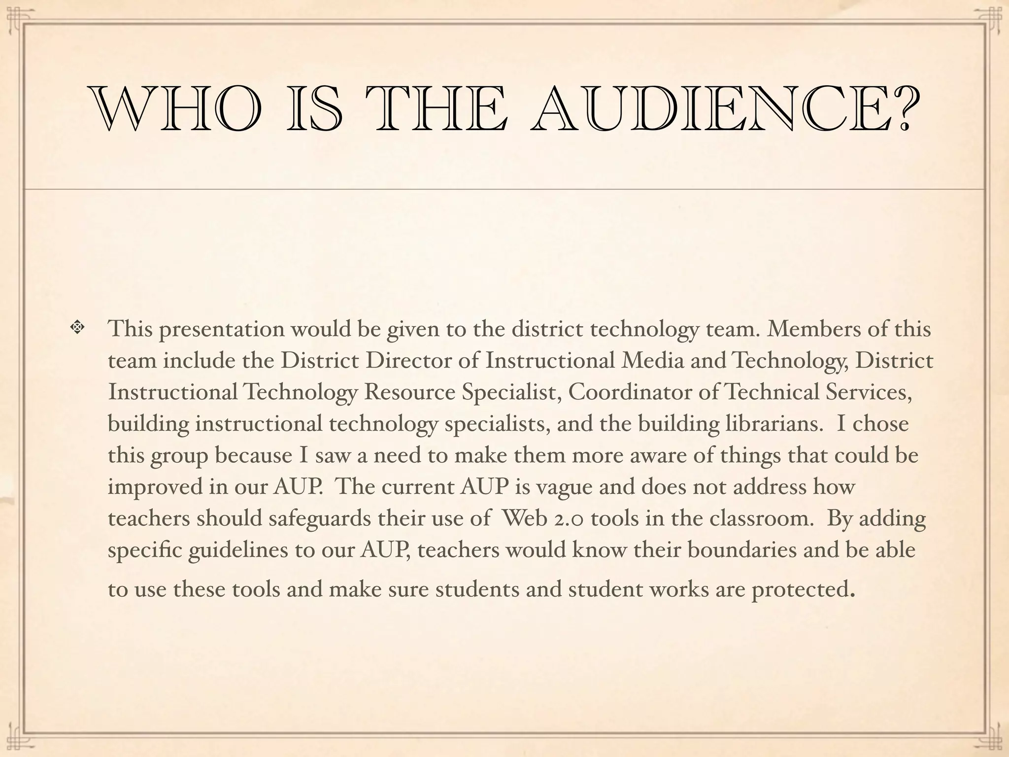 WHO IS THE AUDIENCE?


This presentation would be given to the district technology team. Members of this
team include the District Director of Instructional Media and Technology, District
Instructional Technology Resource Specialist, Coordinator of Technical Services,
building instructional technology specialists, and the building librarians. I chose
this group because I saw a need to make them more aware of things that could be
improved in our AUP. The current AUP is vague and does not address how
teachers should safeguards their use of Web 2.0 tools in the classroom. By adding
speciﬁc guidelines to our AUP, teachers would know their boundaries and be able
to use these tools and make sure students and student works are protected.
 