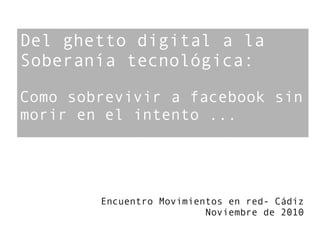 Del ghetto digital a la
Soberanía tecnológica:

Como sobrevivir a facebook sin
morir en el intento ...




        Encuentro Movimientos en red- Cádiz
                          Noviembre de 2010
 