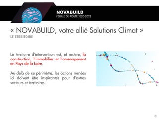 Le territoire d’intervention est, et restera, la
construction, l’immobilier et l’aménagement
en Pays de la Loire.
Au-delà de ce périmètre, les actions menées
ici doivent être inspirantes pour d’autres
secteurs et territoires.
« NOVABUILD, votre allié Solutions Climat »
NOVABUILD
FEUILLE DE ROUTE 2020-2022
10
 